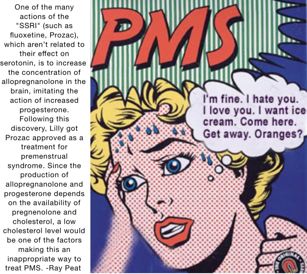 One of the many actions of the "SSRI" (such as fluoxetine, Prozac), which aren’t related to their effect on serotonin, is to increase the concentration of allopregnanolone in the brain, imitating the action of increased progesterone. Following this discovery, Lilly got Prozac approved as a treatment for premenstrual syndrome. Since the production of allopregnanolone and progesterone depends on the availability of pregnenolone and cholesterol, a low cholesterol level would be one of the factors making this an inappropriate way to treat PMS. -Ray Peat