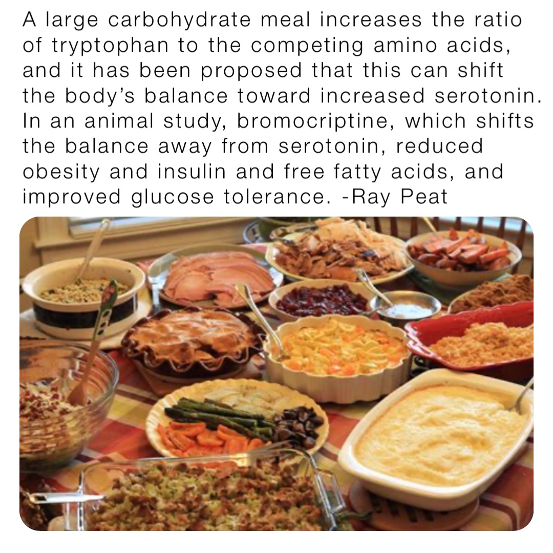 A large carbohydrate meal increases the ratio of tryptophan to the competing amino acids, and it has been proposed that this can shift the body’s balance toward increased serotonin. In an animal study, bromocriptine, which shifts the balance away from serotonin, reduced obesity and insulin and free fatty acids, and improved glucose tolerance. -Ray Peat