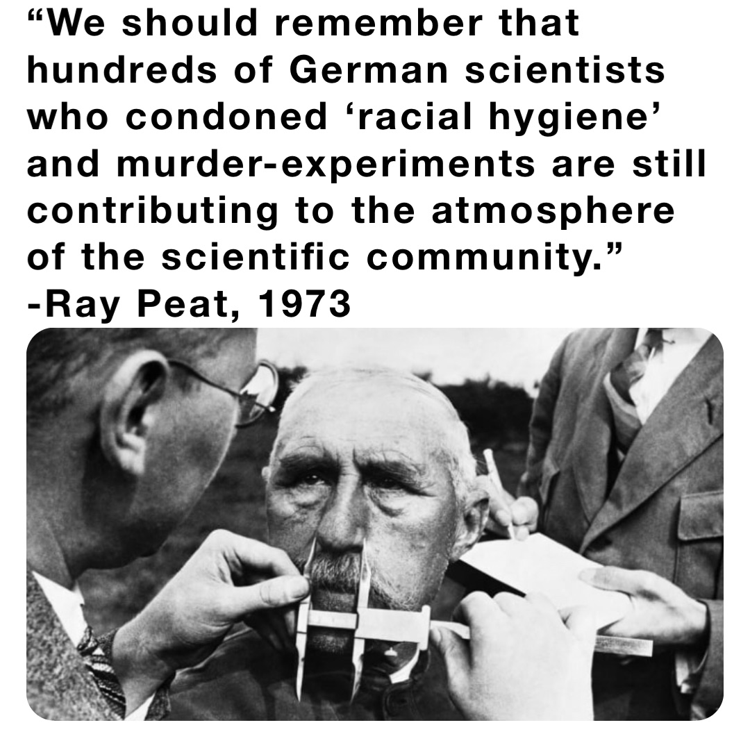 “We should remember that hundreds of German scientists who condoned ‘racial hygiene’ and murder-experiments are still contributing to the atmosphere of the scientific community.” -Ray Peat, 1973