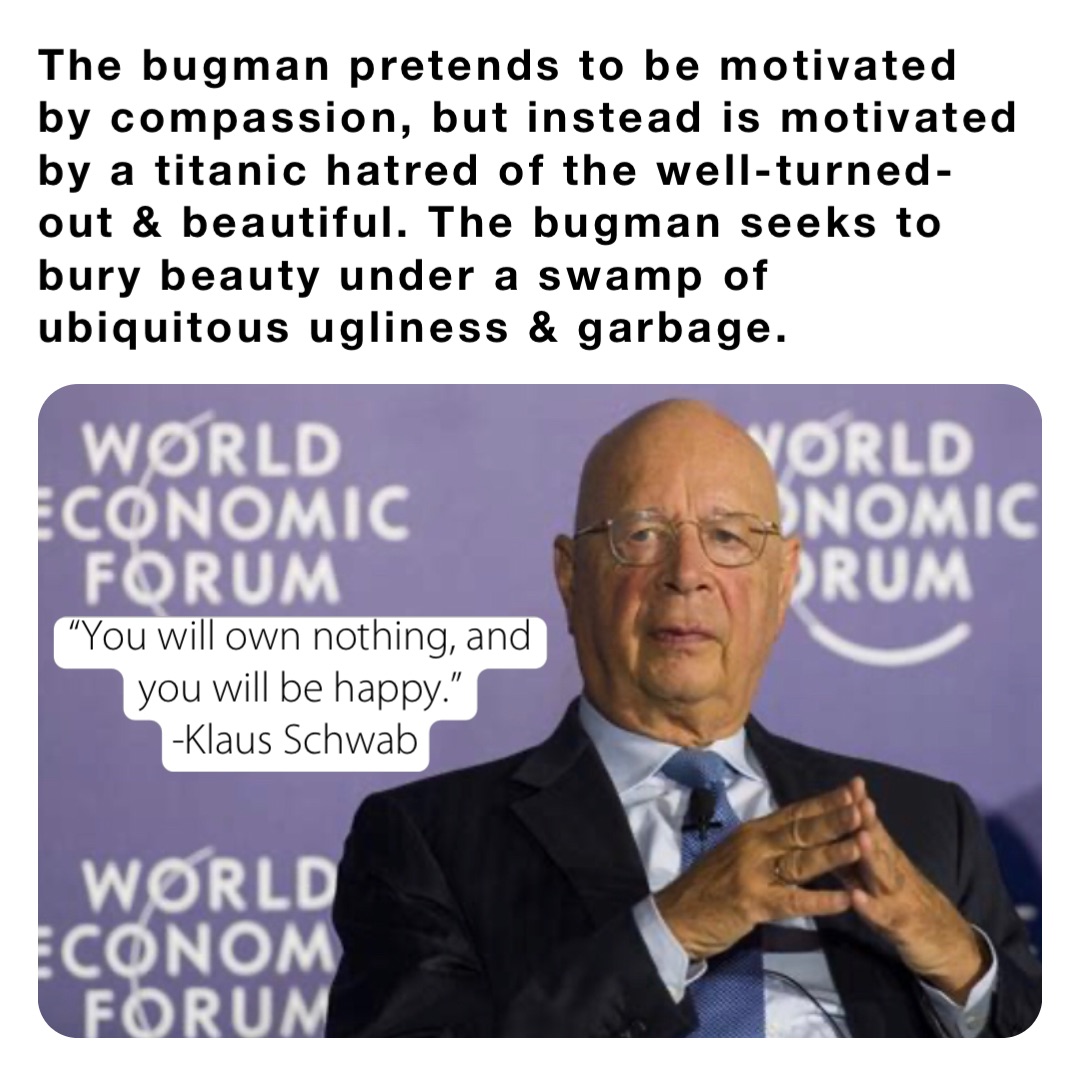 The bugman pretends to be motivated by compassion, but instead is motivated by a titanic hatred of the well-turned-out & beautiful. The bugman seeks to bury beauty under a swamp of ubiquitous ugliness & garbage. “You will own nothing, and you will be happy.” 
-Klaus Schwab