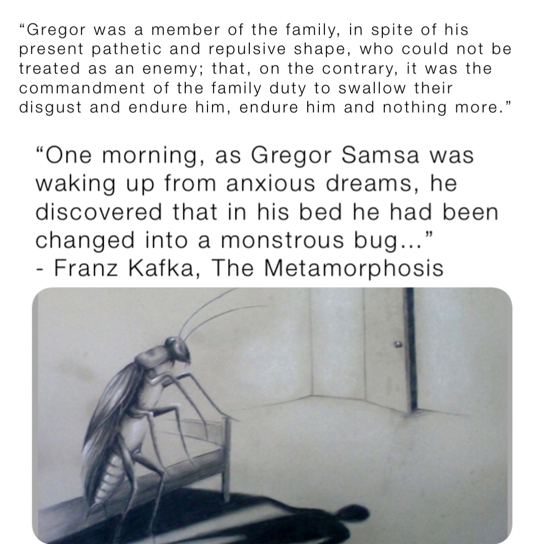 “Gregor was a member of the family, in spite of his present pathetic and repulsive shape, who could not be treated as an enemy; that, on the contrary, it was the commandment of the family duty to swallow their disgust and endure him, endure him and nothing more.”