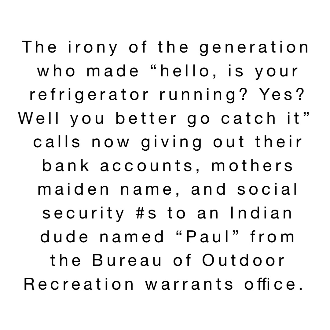 The irony of the generation who made “hello, is your refrigerator running? Yes? Well you better go catch it” calls now giving out their bank accounts, mothers maiden name, and social security #s to an Indian dude named “Paul” from the Bureau of Outdoor Recreation warrants office.