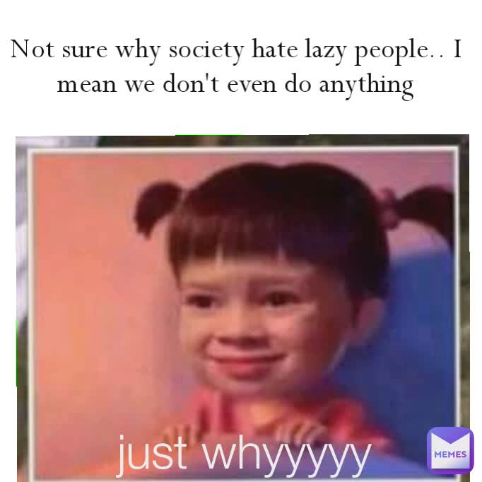 Not sure why society hate lazy people.. I mean we don't even do anything like WTF...whyyyy likeee whyyyy just whyyyyy