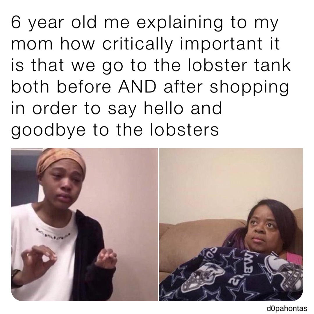 6 year old me explaining to my mom how critically important it is that we go to the lobster tank both before AND after shopping in order to say hello and goodbye to the lobsters