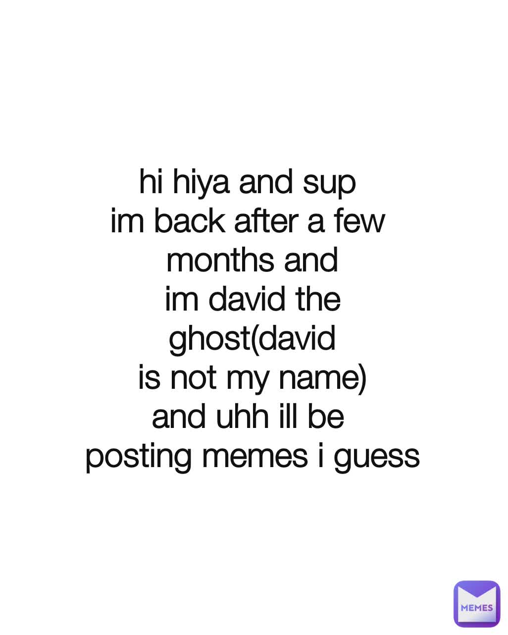 hi hiya and sup 
im back after a few 
months and
im david the
ghost(david
is not my name)
and uhh ill be 
posting memes i guess