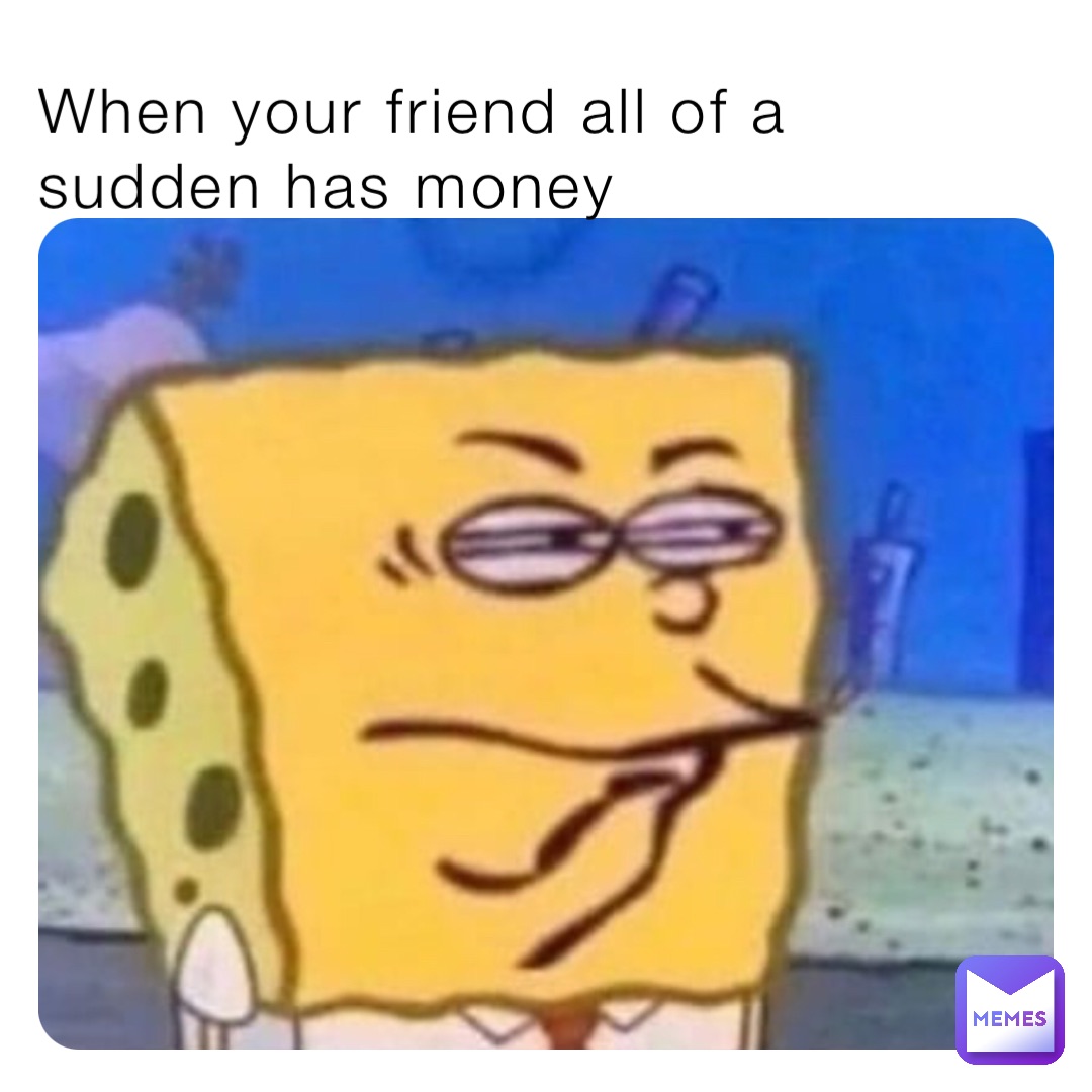 When your friend all of a sudden has money