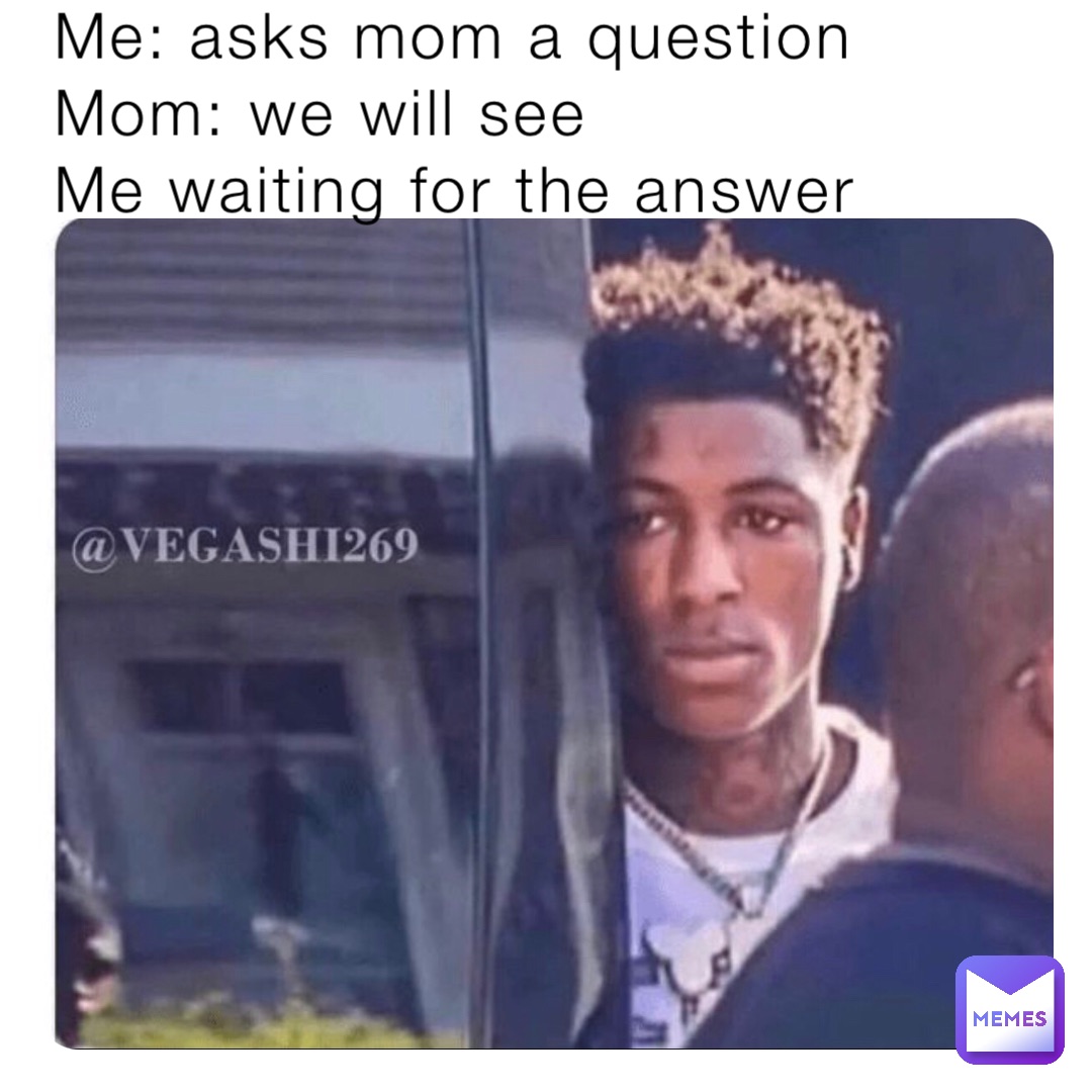 Me: asks mom a question 
Mom: we will see 
Me waiting for the answer