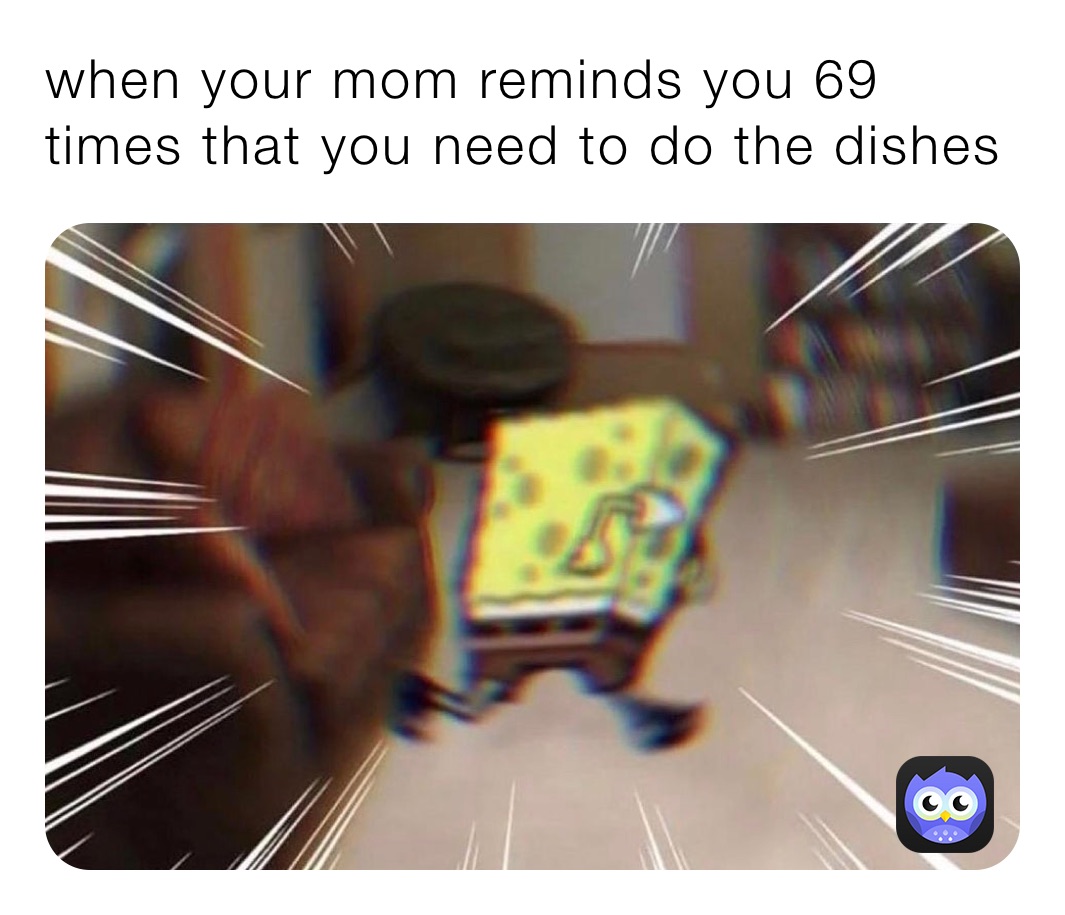 when your mom reminds you 69 times that you need to do the dishes