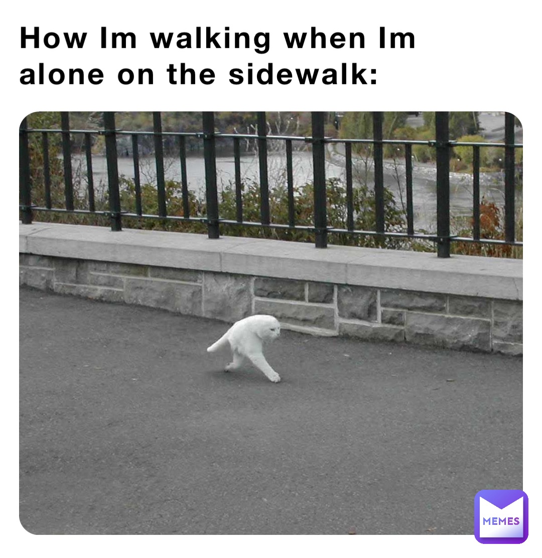 How Im walking when Im alone on the sidewalk:
