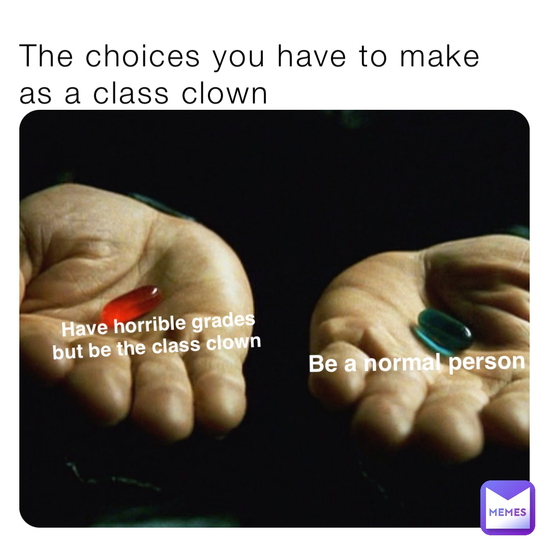 The choices you have to make as a class clown Have horrible grades 
but be the class clown Be a normal person