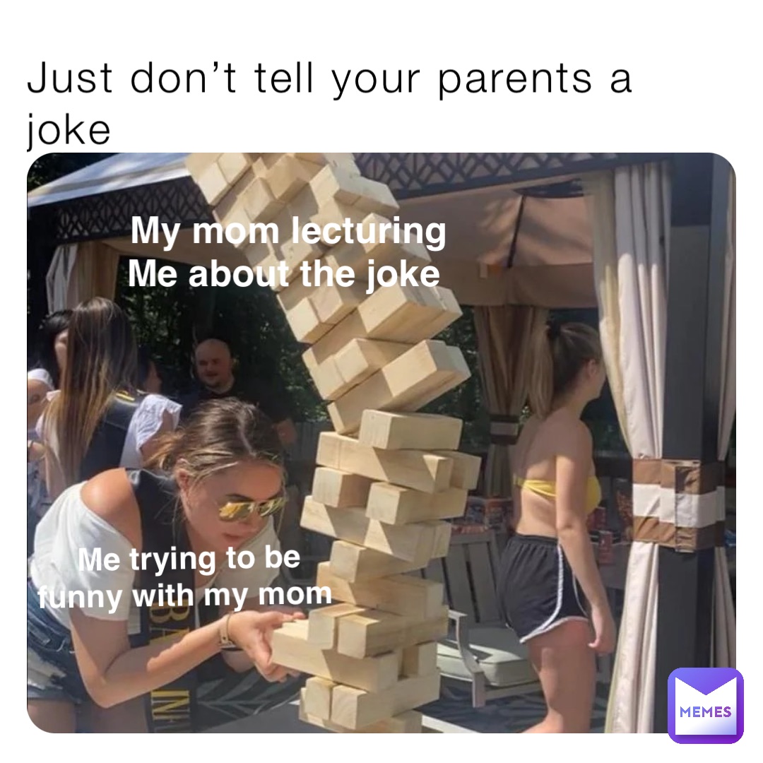 Just don’t tell your parents a joke Me trying to be 
funny with my mom My mom lecturing 
Me about the joke