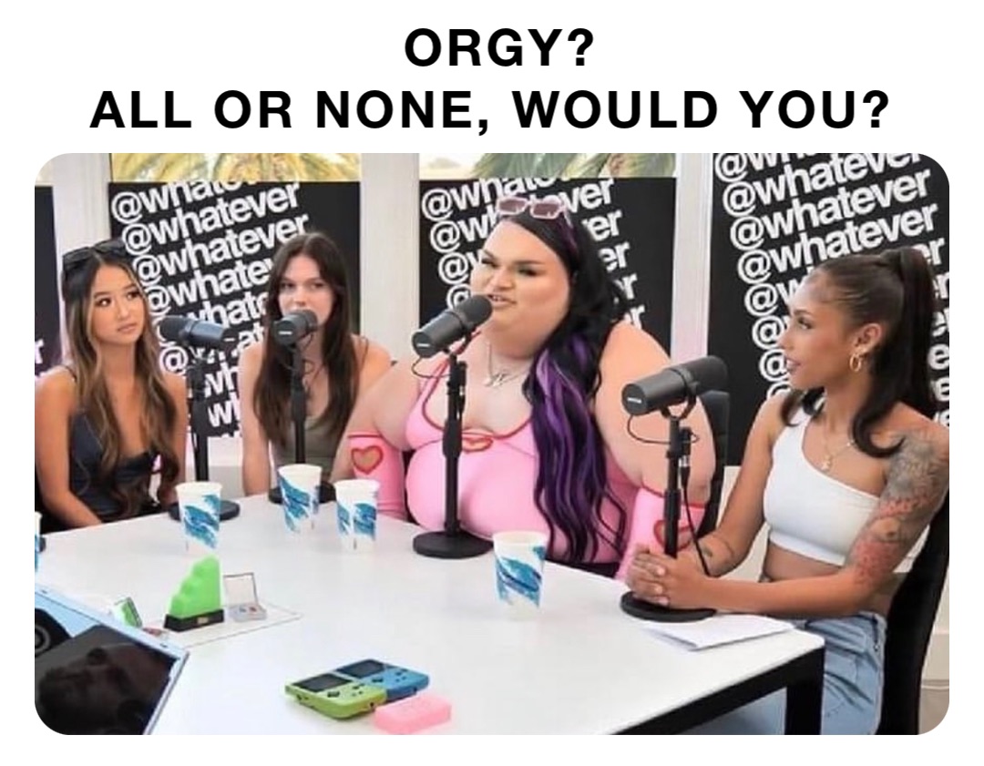ORGY? 
ALL OR NONE, WOULD YOU?
