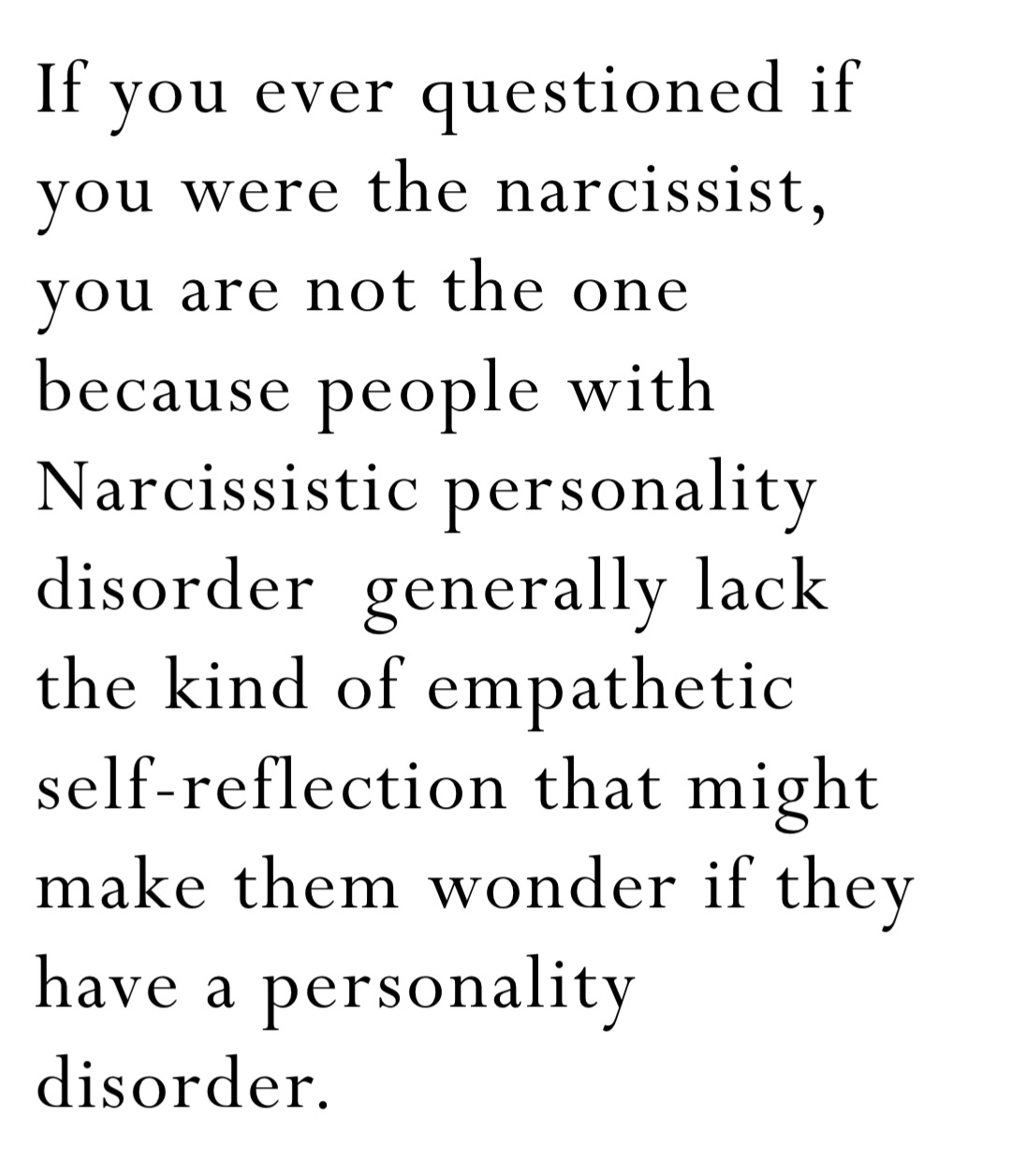 If you ever questioned if you were the narcissist, you are not the one because people with Narcissistic personality disorder  generally lack the kind of empathetic self-reflection that might make them wonder if they have a personality disorder.