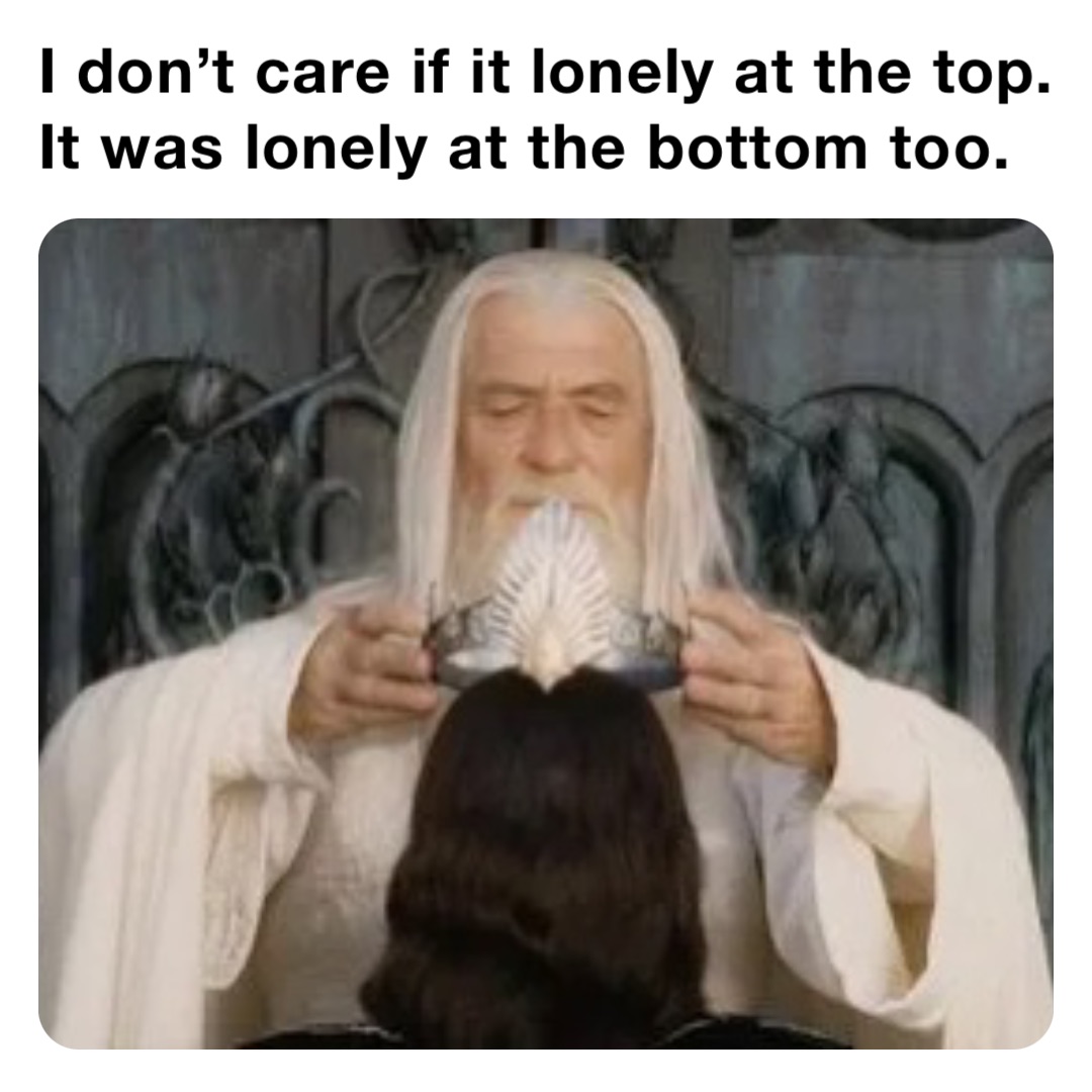 I don’t care if it lonely at the top.
It was lonely at the bottom too.