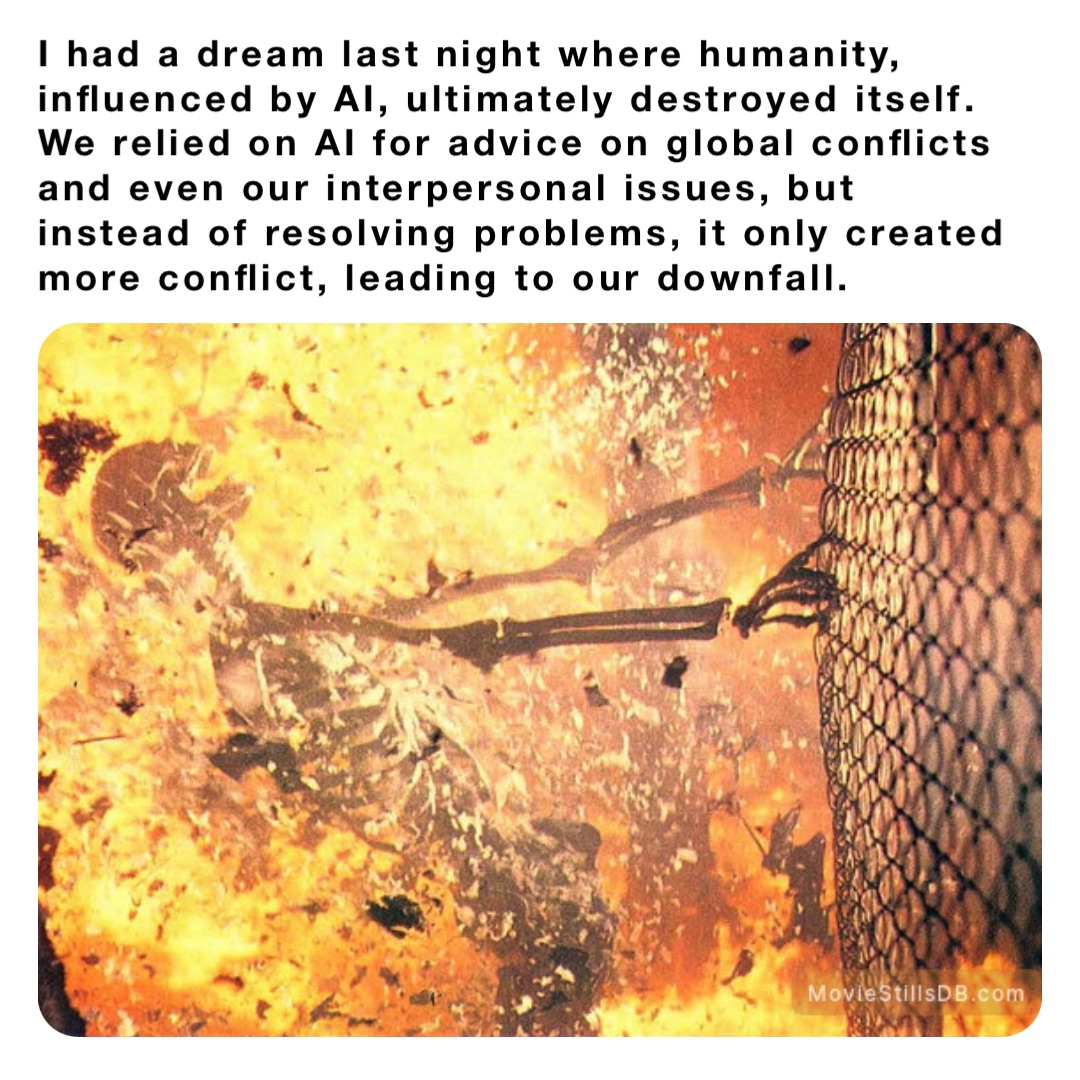 I had a dream last night where humanity, influenced by AI, ultimately destroyed itself. We relied on AI for advice on global conflicts and even our interpersonal issues, but instead of resolving problems, it only created more conflict, leading to our downfall.