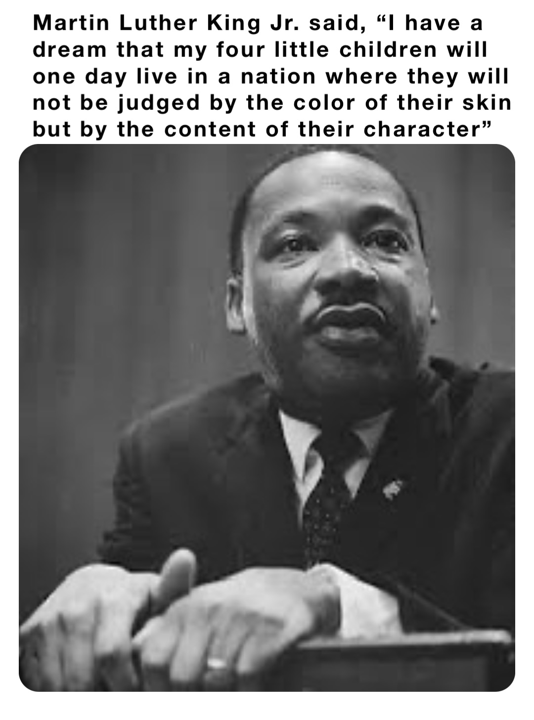 Martin Luther King Jr. said, “I have a dream that my four little children will one day live in a nation where they will not be judged by the color of their skin but by the content of their character”