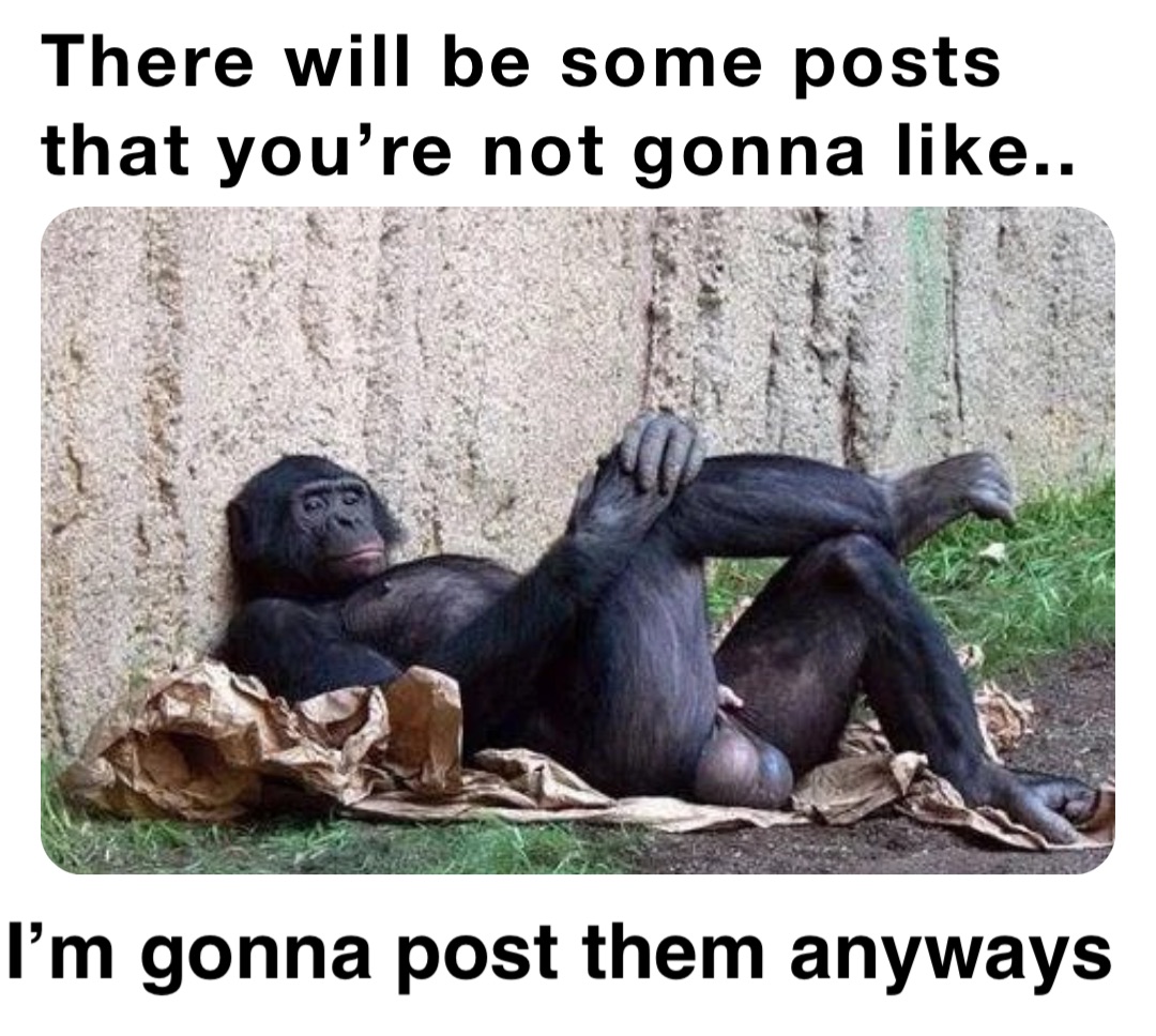 There will be some posts that you’re not gonna like.. I’m gonna post them anyways