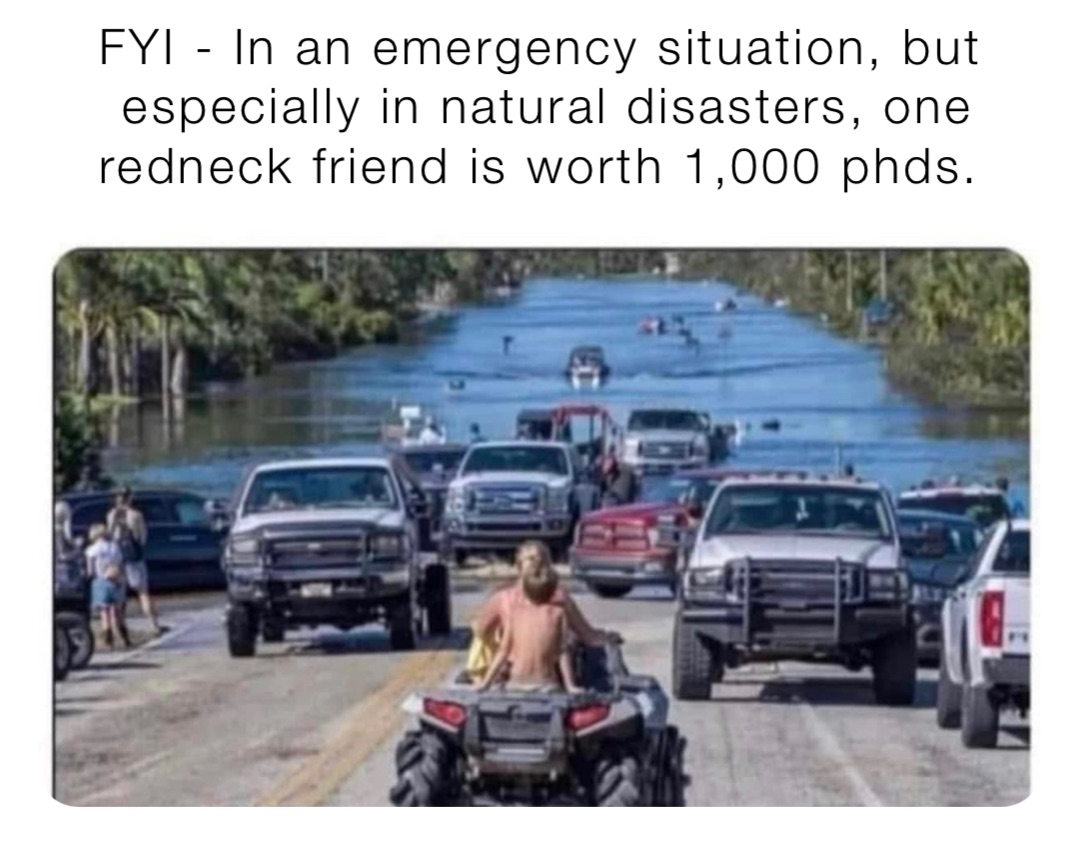 FYI - In an emergency situation, but especially in natural disasters, one redneck friend is worth 1,000 phds.