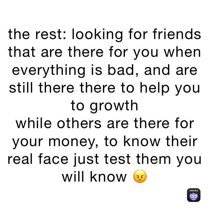 the rest: looking for friends that are there for you when everything is bad, and are still there there to help you to growth 
while others are there for your money, to know their real face just test them you will know 😠