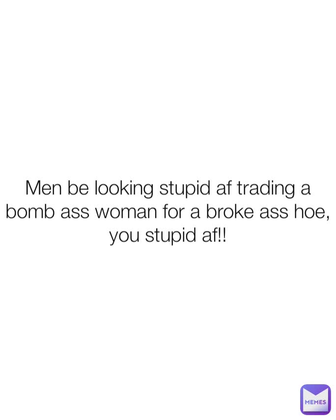 Men be looking stupid af trading a bomb ass woman for a broke ass hoe, you stupid af!!