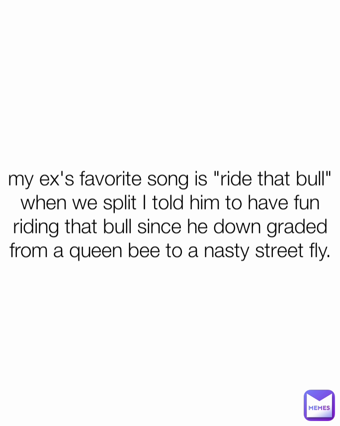 my ex's favorite song is "ride that bull" when we split I told him to have fun riding that bull since he down graded from a queen bee to a nasty street fly.