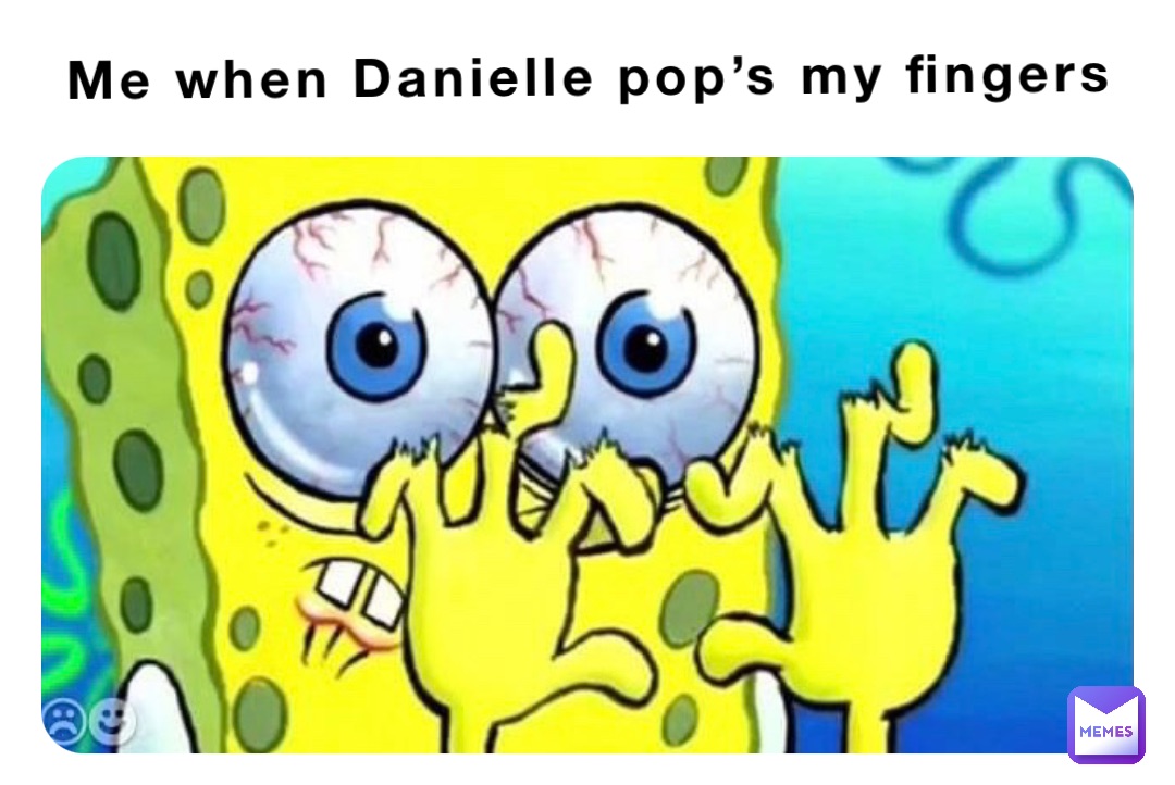 Me when Danielle pop’s my fingers