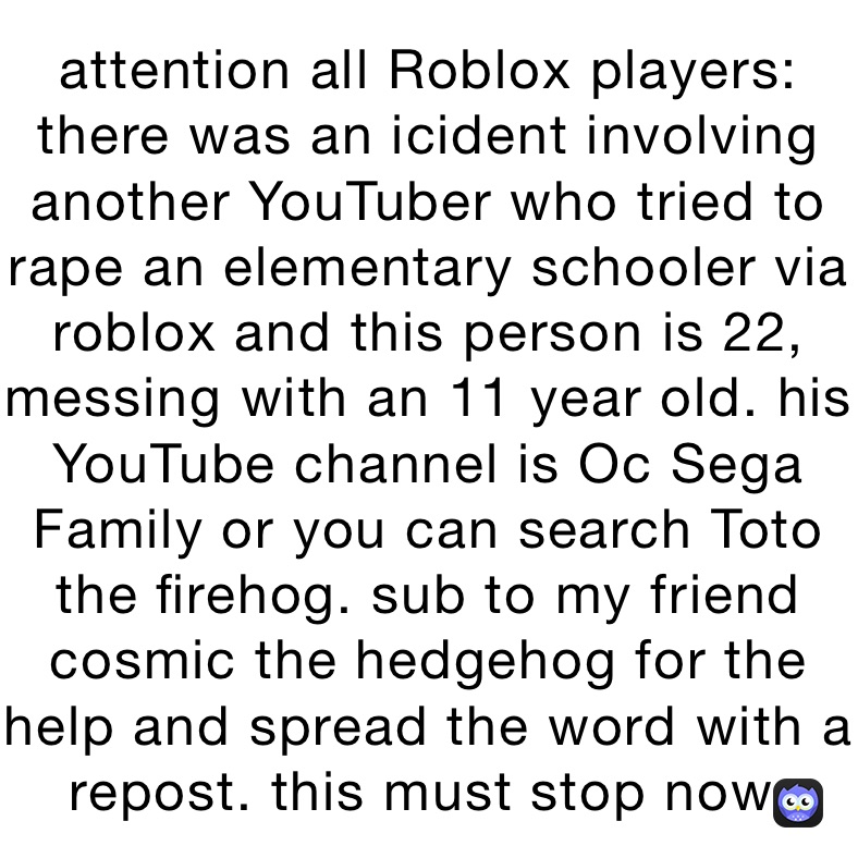 attention all Roblox players: there was an icident involving another YouTuber who tried to rape an elementary schooler via roblox and this person is 22, messing with an 11 year old. his YouTube channel is Oc Sega Family or you can search Toto the firehog. sub to my friend cosmic the hedgehog for the help and spread the word with a repost. this must stop now.