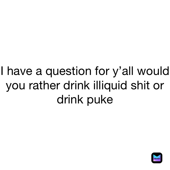 I have a question for y’all would you rather drink illiquid shit or drink puke