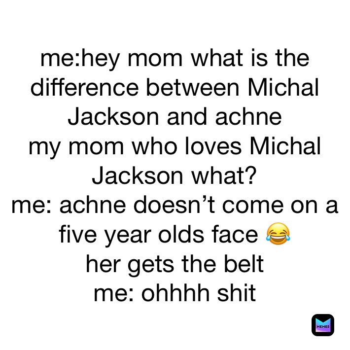 me:hey mom what is the difference between Michal Jackson and achne
my mom who loves Michal Jackson what?
me: achne doesn’t come on a five year olds face 😂
her gets the belt
me: ohhhh shit