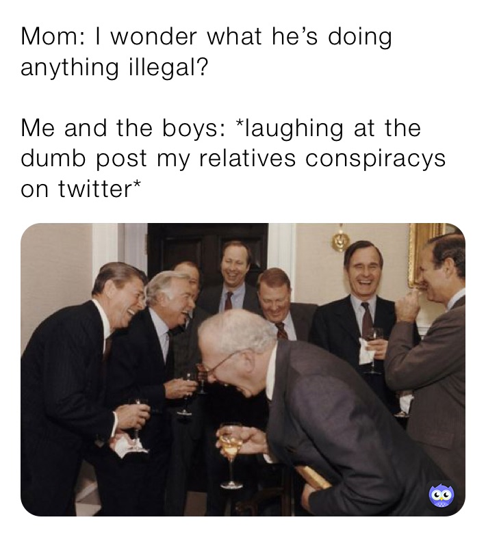 Mom: I wonder what he’s doing anything illegal?

Me and the boys: *laughing at the dumb post my relatives conspiracys on twitter*