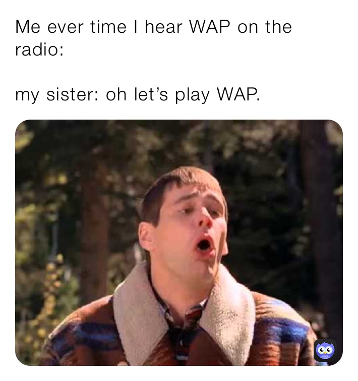 Me ever time I hear WAP on the radio:

my sister: oh let’s play WAP.