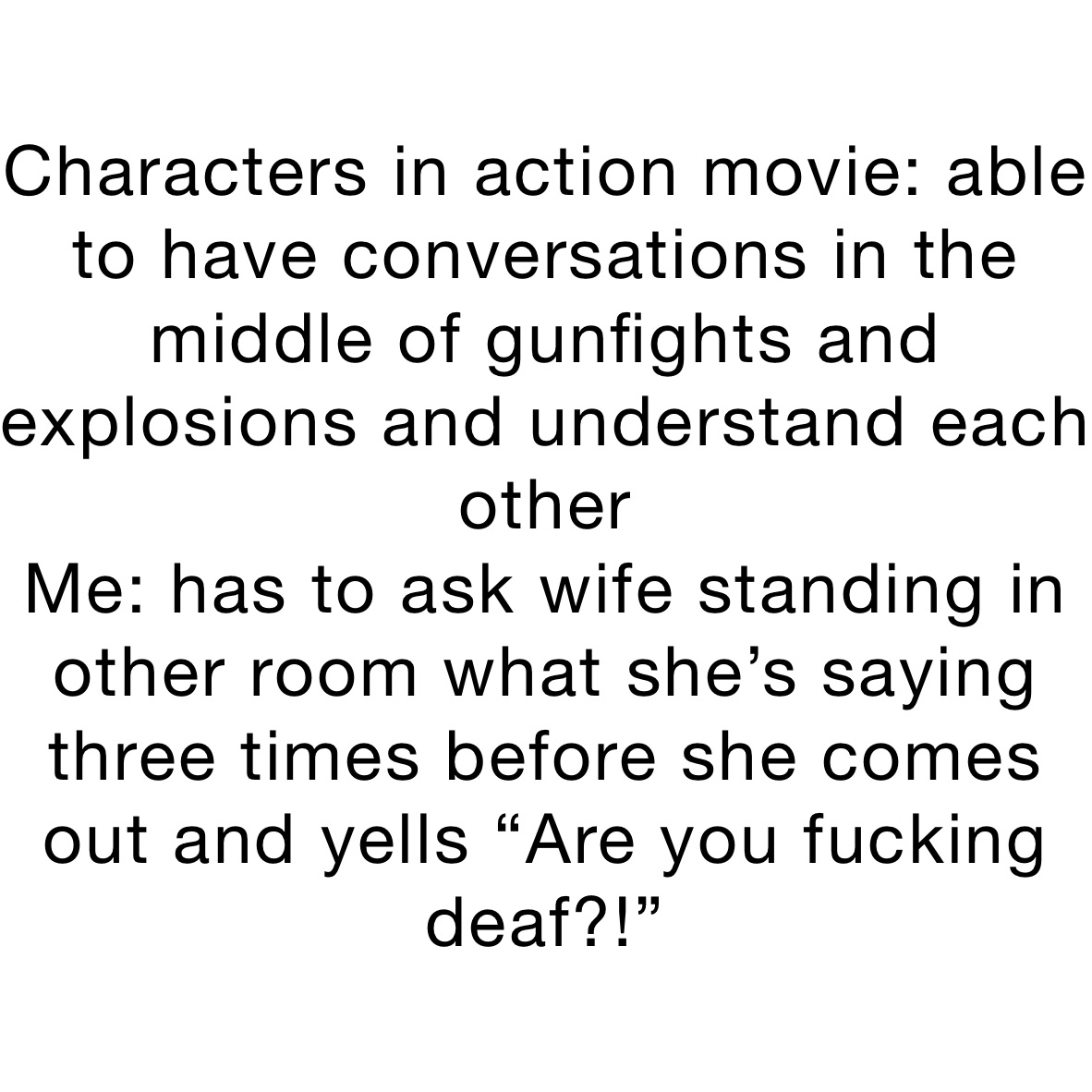 Characters in action movie: able to have conversations in the middle of gunfights and explosions and understand each other 
Me: has to ask wife standing in other room what she’s saying three times before she comes out and yells “Are you fucking deaf?!”