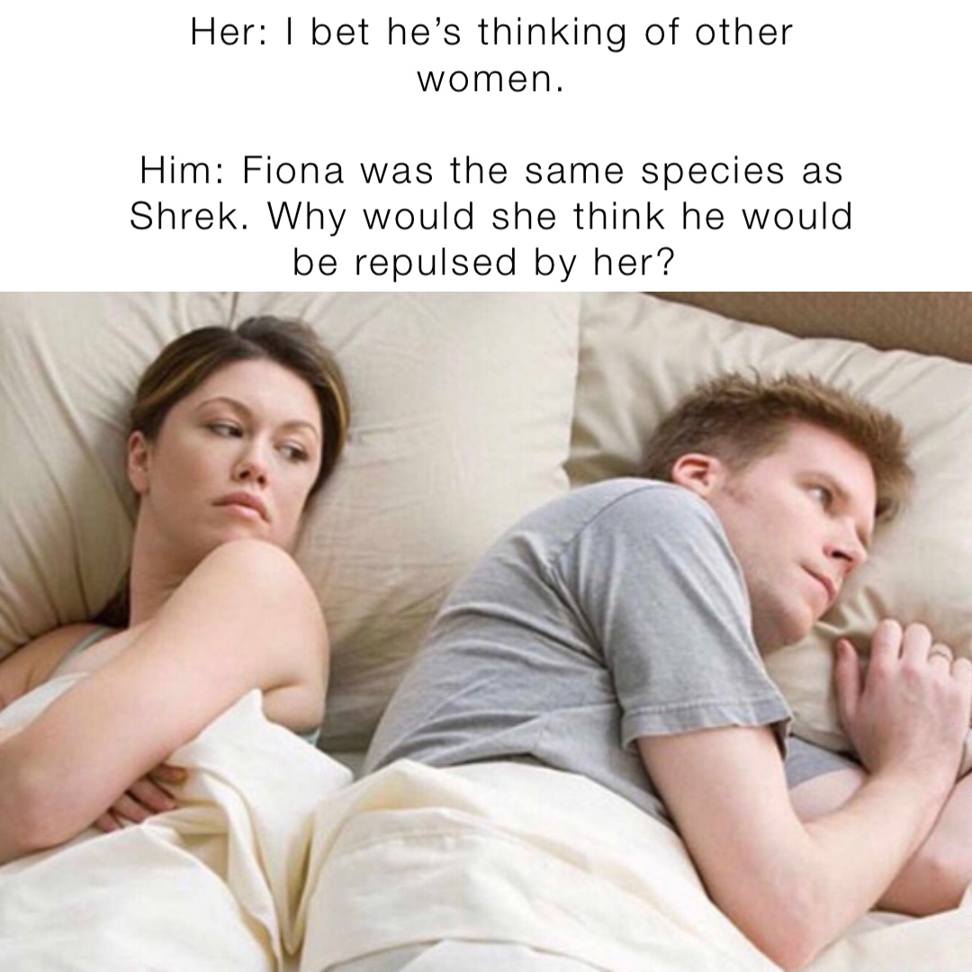 Her: I bet he’s thinking of other women. 

Him: Fiona was the same species as Shrek. Why would she think he would be repulsed by her?