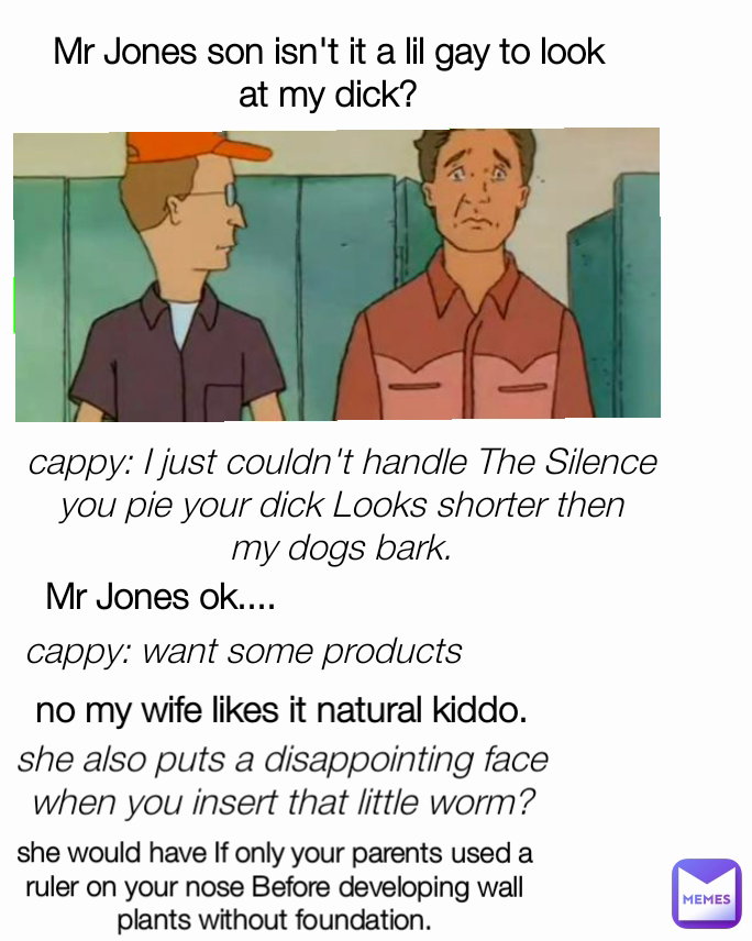 Mr Jones son isn't it a lil gay to look at my dick? cappy: I just couldn't handle The Silence you pie your dick Looks shorter then my dogs bark. no my wife likes it natural kiddo. Mr Jones ok.... cappy: want some products  she also puts a disappointing face when you insert that little worm? she would have If only your parents used a ruler on your nose Before developing wall plants without foundation.