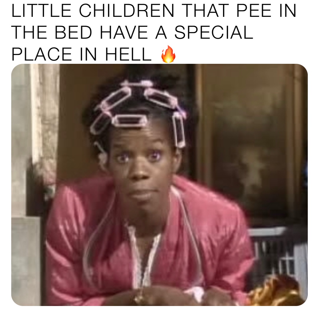 LITTLE CHILDREN THAT PEE IN THE BED HAVE A SPECIAL PLACE IN HELL 🔥