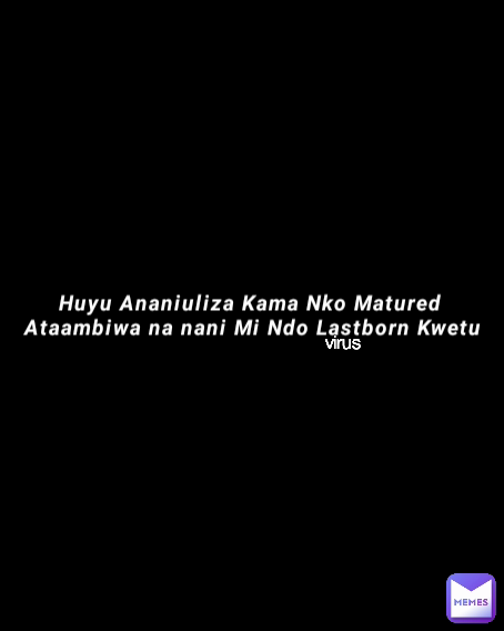 virus  Huyu Ananiuliza Kama Nko Matured 
Ataambiwa na nani Mi Ndo Lastborn Kwetu
