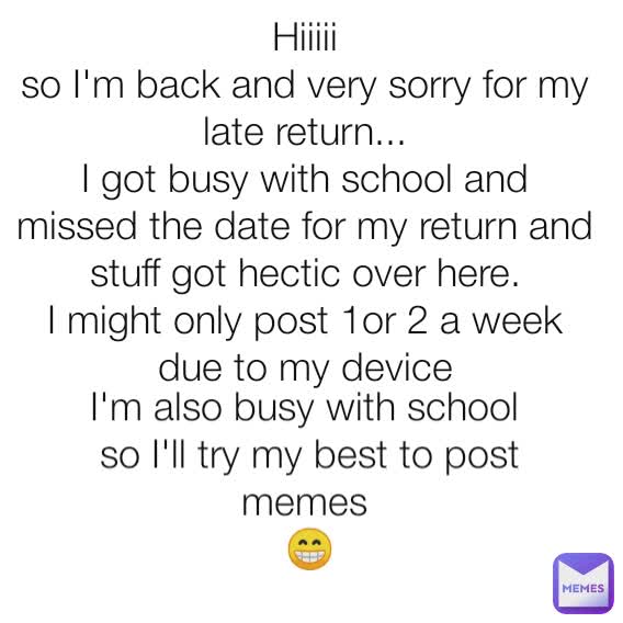 Hiiiii
so I'm back and very sorry for my late return...
I got busy with school and missed the date for my return and stuff got hectic over here.
I might only post 1or 2 a week due to my device I'm also busy with school 
so I'll try my best to post memes 
😁