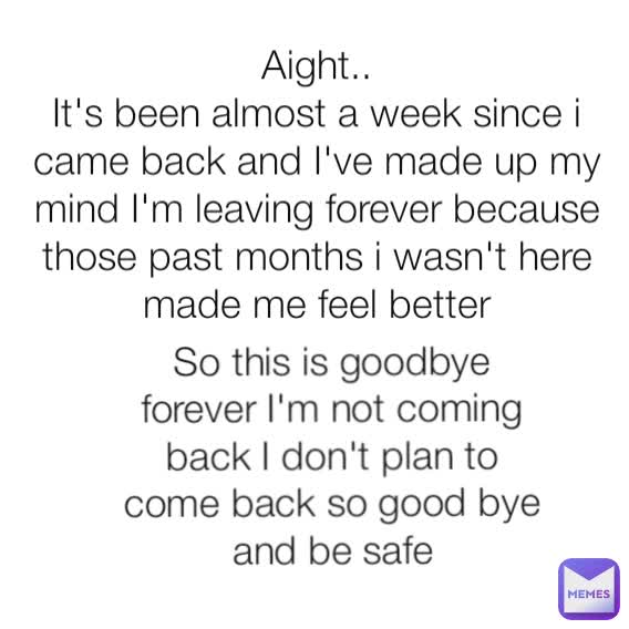 Aight..
It's been almost a week since i came back and I've made up my mind I'm leaving forever because those past months i wasn't here made me feel better So this is goodbye forever I'm not coming back I don't plan to come back so good bye and be safe