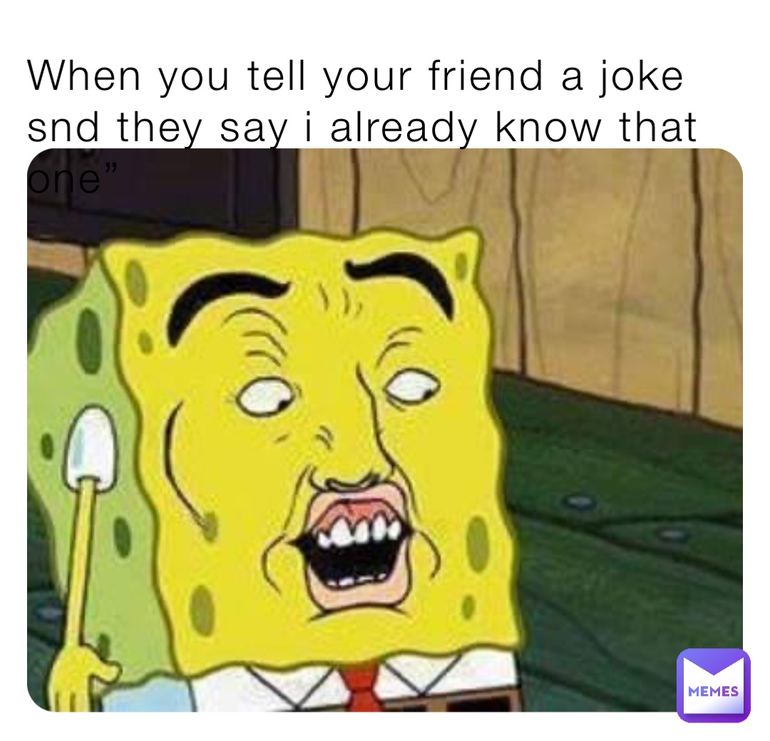 When you tell your friend a joke snd they say i already know that one”