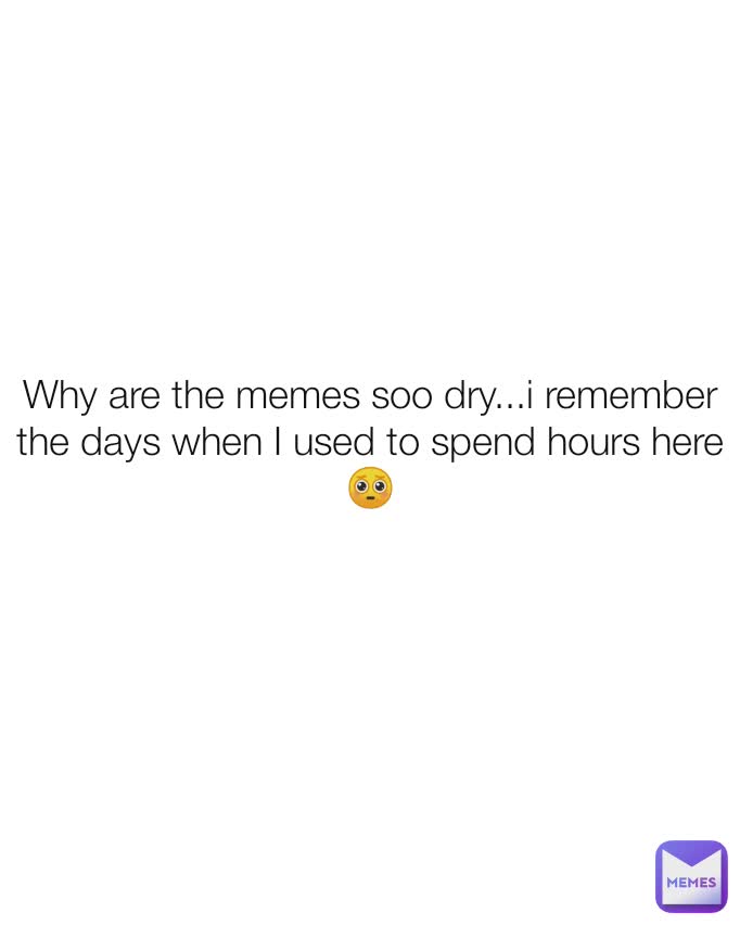 Why are the memes soo dry...i remember the days when I used to spend hours here🥺

