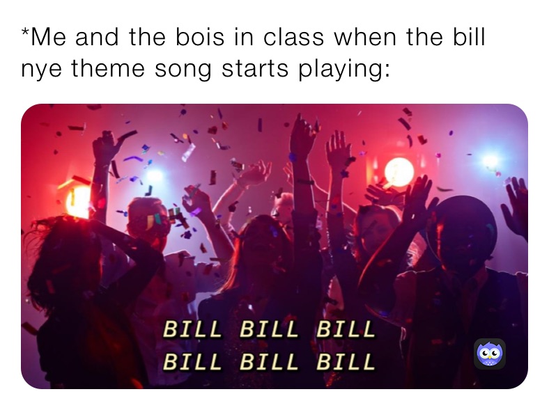 *Me and the bois in class when the bill nye theme song starts playing: