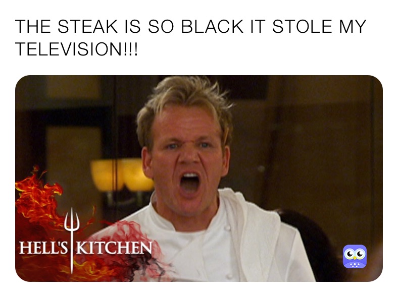 THE STEAK IS SO BLACK IT STOLE MY TELEVISION!!!