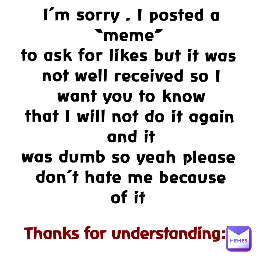 I’m sorry . I posted a “meme”
to ask for likes but it was not well received so I want you to know 
that I will not do it again and it 
was dumb so yeah please 
don’t hate me because 
of it Thanks for understanding:)