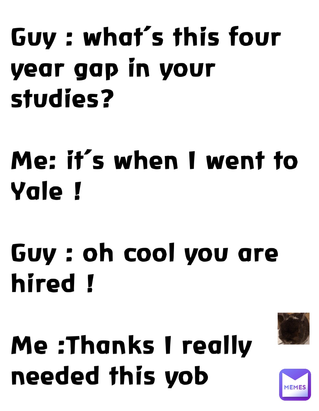 Guy : what’s this four year gap in your studies?

Me: it’s when I went to Yale !

Guy : oh cool you are hired !

Me :Thanks I really needed this yob