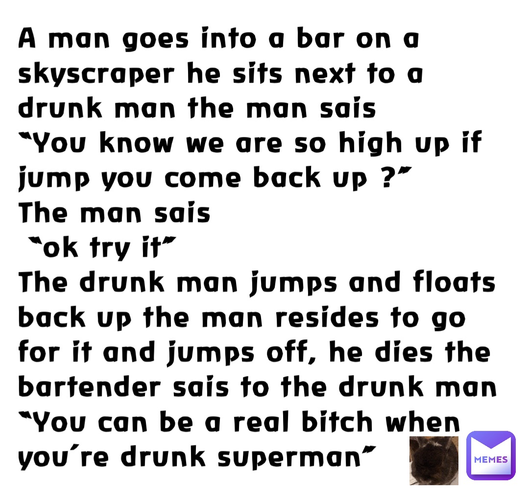 A man goes into a bar on a skyscraper he sits next to a drunk man the man sais 
“You know we are so high up if jump you come back up ?”
The man sais
 “ok try it” 
The drunk man jumps and floats back up the man resides to go for it and jumps off, he dies the bartender sais to the drunk man 
“You can be a real bitch when you’re drunk superman”