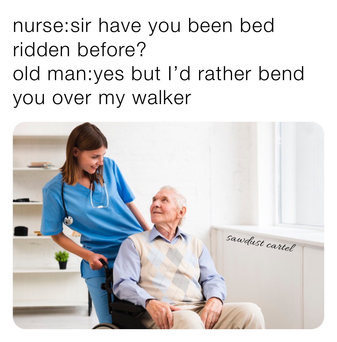 nurse:sir have you been bed ridden before? 
old man:yes but I’d rather bend you over my walker 