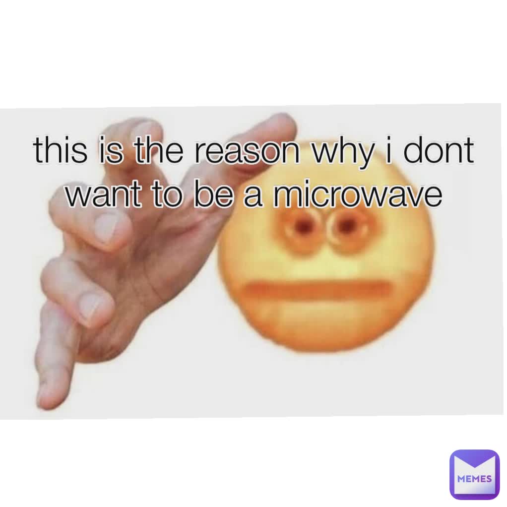 this is the reason why i dont want to be a microwave