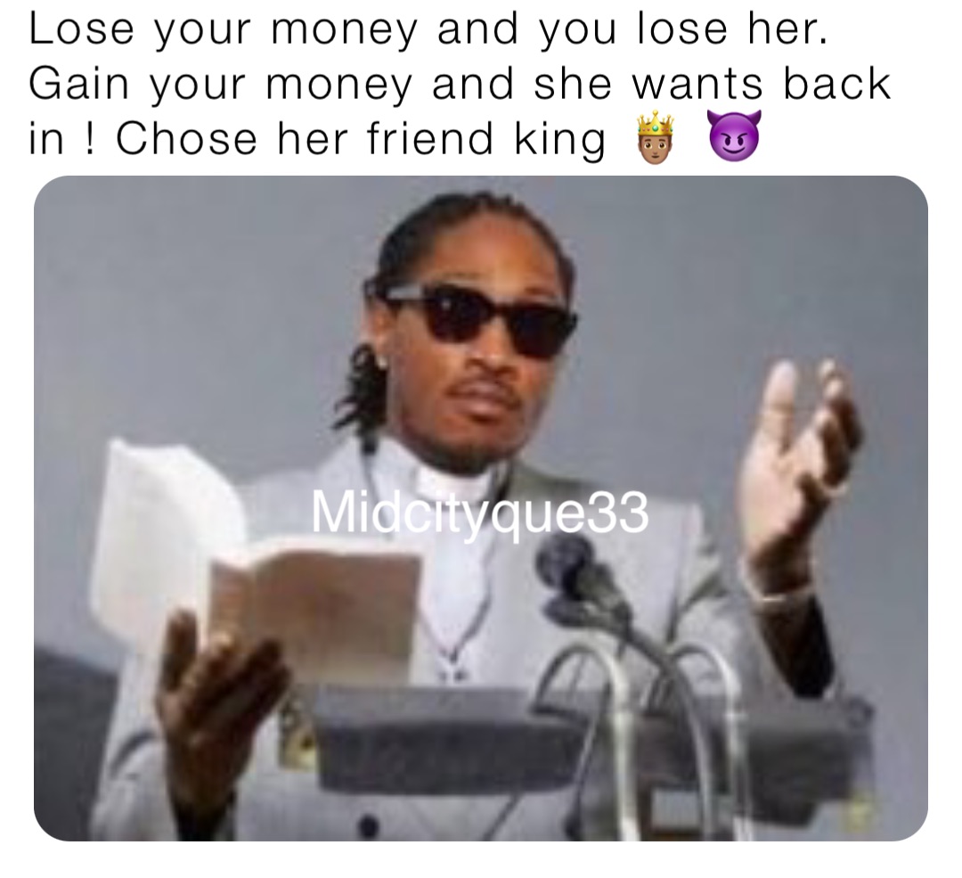 Lose your money and you lose her. Gain your money and she wants back in ! Chose her friend king 🤴🏽 😈