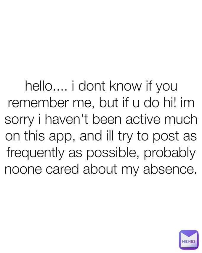 hello.... i dont know if you remember me, but if u do hi! im sorry i haven't been active much on this app, and ill try to post as frequently as possible, probably noone cared about my absence.