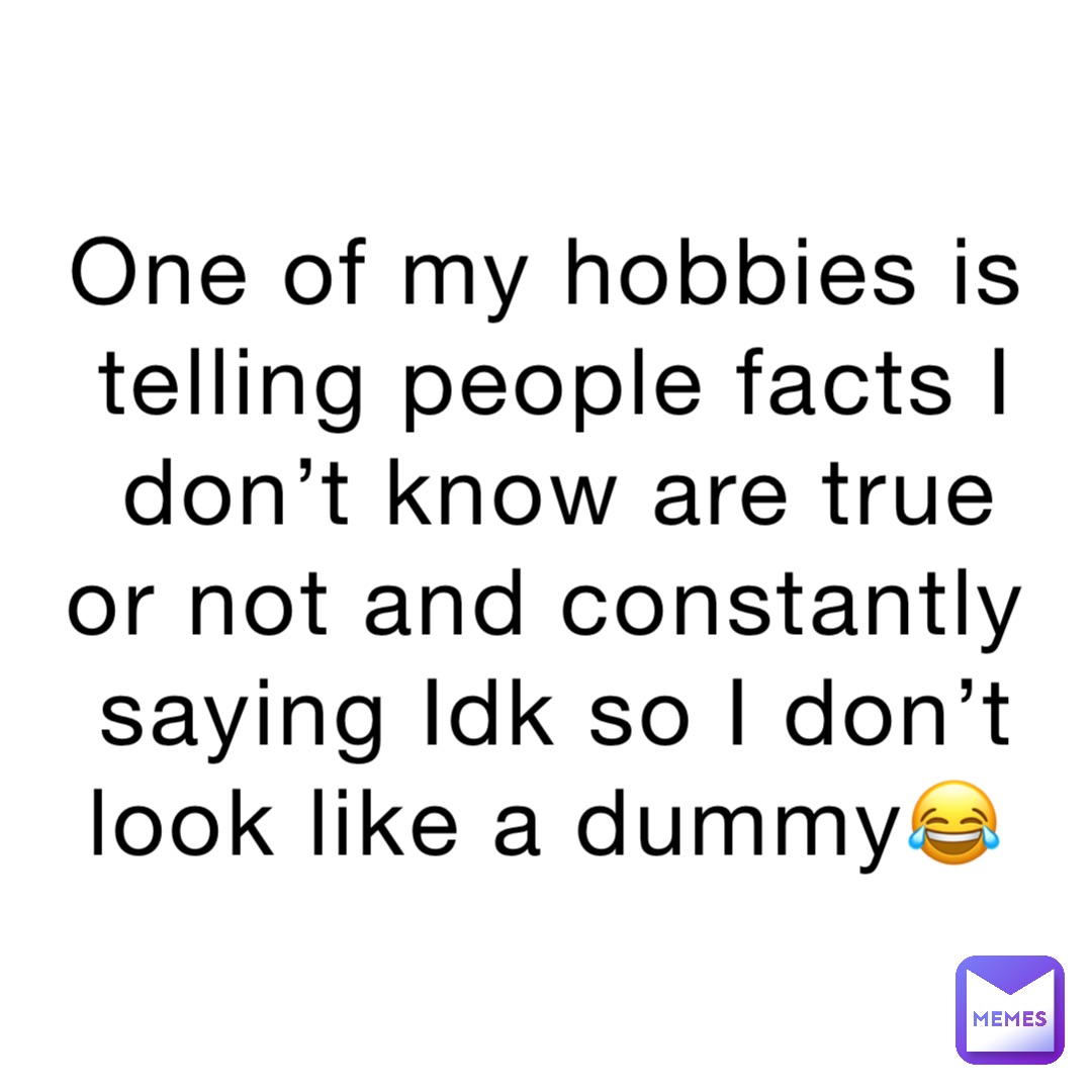 One of my hobbies is telling people facts I don’t know are true or not and constantly saying Idk so I don’t look like a dummy😂